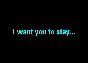 I want you to stay...