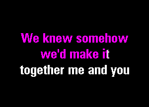 We knew somehow

we'd make it
together me and you