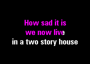 How sad it is

we now live
in a two story house