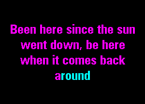 Been here since the sun
went down, be here

when it comes back
around