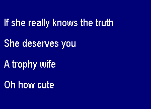 If she really knows the truth

She deserves you

A trophy wife

Oh how cute