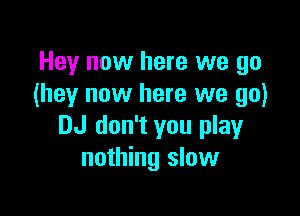 Hey now here we go
(hey now here we go)

DJ don't you play
nothing slow