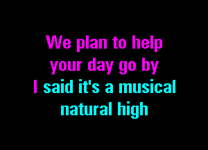 We plan to help
your day go by

I said it's a musical
natural high