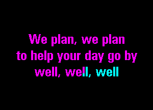 We plan, we plan

to help your day go by
well, well, well