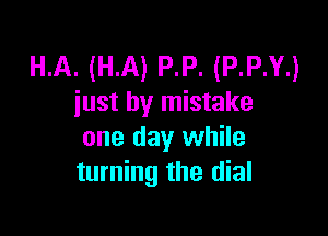 HA. (HA) P.P. (P.P.Y.)
iust by mistake

one day while
turning the dial