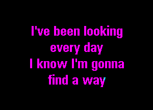 I've been looking
every day

I know I'm gonna
find a way