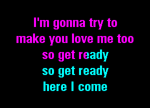 I'm gonna try to
make you love me too

so get ready
so get ready
here I come