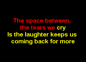 The space between,
the tears we cry

Is the laughter keeps us
coming back for more