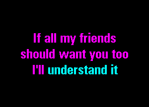 If all my friends

should want you too
I'll understand it