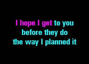 I hope I get to you

before they do
the way I planned it