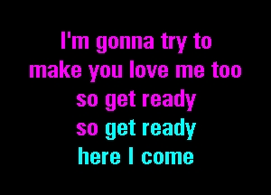 I'm gonna try to
make you love me too

so get ready
so get ready
here I come