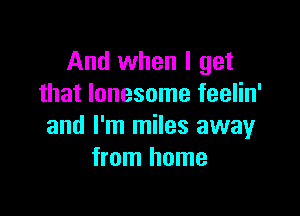 And when I get
that lonesome feelin'

and I'm miles away
from home