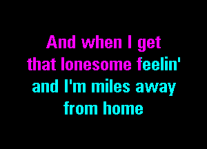 And when I get
that lonesome feelin'

and I'm miles away
from home