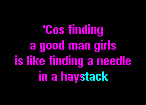 'Cos finding
a good man girls

is like finding a needle
in a haystack