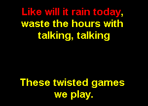 Like will it rain today,
waste the hours with
talking, talking

These twisted games
we play.