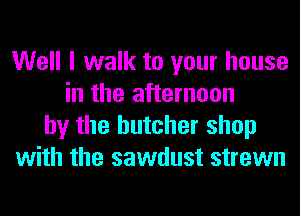 Well I walk to your house
in the afternoon
by the butcher shop
with the sawdust strewn
