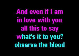 And even if I am
in love with you

all this to say
what's it to you?
observe the blood