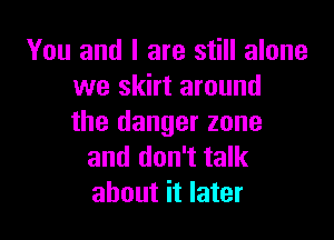 You and l are still alone
we skirt around

the danger zone
and don't talk
about it later