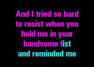 And I tried so hard
to resist when you

held me in your
handsome fist
and reminded me