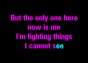 But the only one here
now is me

I'm fighting things
Icannotsee