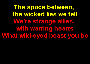 The space between,
the wicked lies we tell
We're strange allies,
with warring hearts
What wild-eyed beast you be