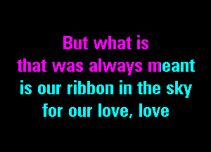 But what is
that was always meant

is our ribbon in the sky
for our love, love