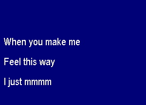 When you make me

Feel this way

I just mmmm