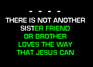 THERE IS NOT ANOTHER
SISTER FRIEND
0R BROTHER
LOVES THE WAY
THAT JESUS CAN