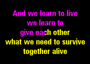 And we learn to live
we learn to

give each other
what we need to survive
together alive
