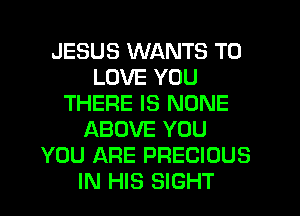 JESUS WANTS TO
LOVE YOU
THERE IS NONE
ABOVE YOU
YOU ARE PRECIOUS
IN HIS SIGHT