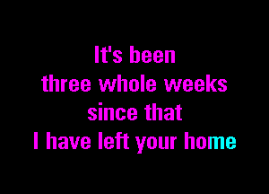 It's been
three whole weeks

since that
I have left your home