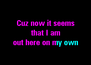 Cuz now it seems

that I am
out here on my own