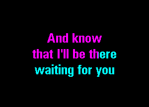 And know

that I'll be there
waiting for you