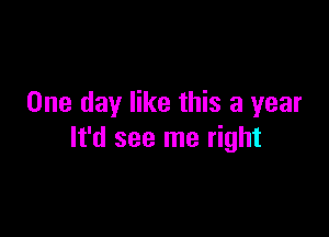 One day like this a year

It'd see me right