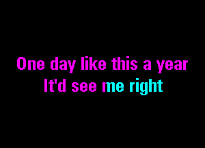 One day like this a year

It'd see me right