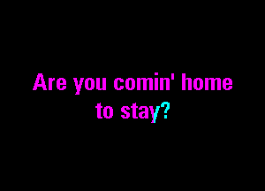 Are you comin' home

to stay?