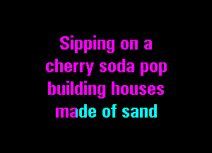 Sipping on a
cherry soda pop

building houses
made of sand