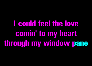 I could feel the love

comin' to my heart
through my window pane