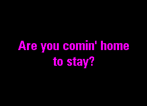 Are you comin' home

to stay?