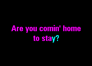 Are you comin' home

to stay?