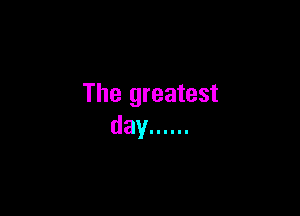 The greatest

day ......