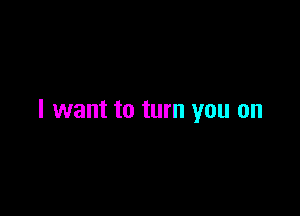 I want to turn you on