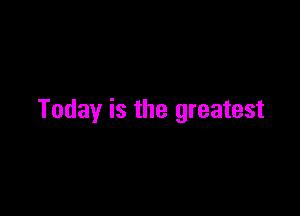 Today is the greatest