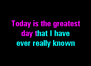 Today is the greatest

day that I have
ever really known