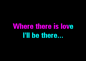 Where there is love

I'll be there...