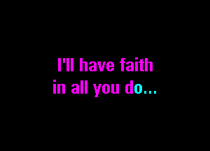I'll have faith

in all you do...