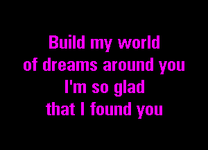 Build my world
of dreams around you

I'm so glad
that I found you