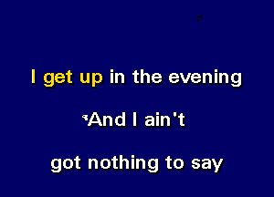 I get up in the evening

mnd I ain't

got nothing to say