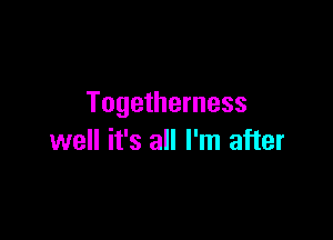 Togetherness

well it's all I'm after