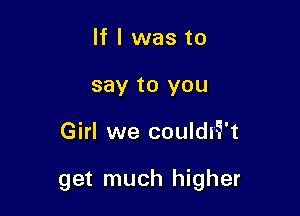 If I was to
say to you

Girl we couldi5't

get much higher